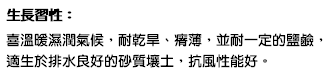 生長習性： 喜溫暖濕潤氣候，耐乾旱、瘠薄，並耐一定的鹽鹼，適生於排水良好的砂質壤土，抗風性能好。
